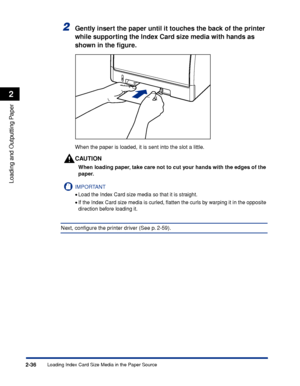 Page 79Loading Index Card Size Media in the Paper Source2-36
Loading and Outputting Paper
2
2Gently insert the paper until it touches the back of the printer 
while supporting the Index Card size media with hands as 
shown in the ﬁgure.
When the paper is loaded, it is sent into the slot a little.
CAUTION
When loading paper, take care not to cut your hands with the edges of the 
paper.
IMPORTANT
•Load the Index Card size media so that it is straight.
•If the Index Card size media is curled, ﬂatten the curls by...