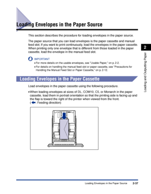 Page 802-37
Loading and Outputting Paper
2
Loading Envelopes in the Paper Source
Loading Envelopes in the Paper Source
This section describes the procedure for loading envelopes in the paper source.
The paper source that you can load envelopes is the paper cassette and manual 
feed slot. If you want to print continuously, load the envelopes in the paper cassette.
When printing only one envelope that is different from those loaded in the paper 
cassette, load the envelope in the manual feed slot.
IMPORTANT
•For...