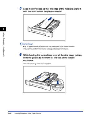 Page 83Loading Envelopes in the Paper Source2-40
Loading and Outputting Paper
2
5Load the envelopes so that the edge of the media is aligned 
with the front side of the paper cassette.
IMPORTANT
•Up to approximately 10 envelopes can be loaded in the paper cassette.
•You cannot print on the reverse side (glued side) of envelopes.
6While holding the lock release lever of the side paper guides, 
slide the guides to the mark for the size of the loaded 
envelopes.
The side paper guides move together.
 