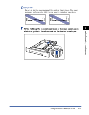 Page 842-41
Loading and Outputting Paper
2
Loading Envelopes in the Paper Source
IMPORTANT
Be sure to align the paper guides with the width of the envelopes. If the paper 
guides are too loose or too tight, this may result in misfeeds or paper jams.
7While holding the lock release lever of the rear paper guide, 
slide the guide to the size mark for the loaded envelopes.
 