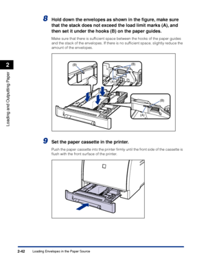 Page 85Loading Envelopes in the Paper Source2-42
Loading and Outputting Paper
2
8Hold down the envelopes as shown in the ﬁgure, make sure 
that the stack does not exceed the load limit marks (A), and 
then set it under the hooks (B) on the paper guides.
Make sure that there is sufﬁcient space between the hooks of the paper guides 
and the stack of the envelopes. If there is no sufﬁcient space, slightly reduce the 
amount of the envelopes.
9Set the paper cassette in the printer.
Push the paper cassette into the...