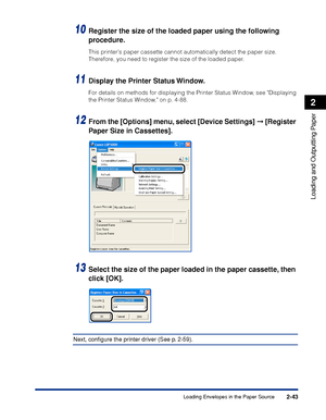 Page 862-43
Loading and Outputting Paper
2
Loading Envelopes in the Paper Source
10Register the size of the loaded paper using the following 
procedure.
This printers paper cassette cannot automatically detect the paper size. 
Therefore, you need to register the size of the loaded paper.
11Display the Printer Status Window.
For details on methods for displaying the Printer Status Window, see Displaying 
the Printer Status Window, on p. 4-88.
12From the [Options] menu, select [Device Settings]  [Register 
Paper...