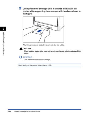 Page 89Loading Envelopes in the Paper Source2-46
Loading and Outputting Paper
2
2Gently insert the envelope until it touches the back of the 
printer while supporting the envelope with hands as shown in 
the ﬁgure.
When the envelope is loaded, it is sent into the slot a little.
CAUTION
When loading paper, take care not to cut your hands with the edges of the 
paper.
IMPORTANT
Load the envelope so that it is straight.
Next, conﬁgure the printer driver (See p. 2-59).
 