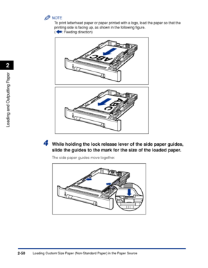 Page 93Loading Custom Size Paper (Non-Standard Paper) in the Paper Source2-50
Loading and Outputting Paper
2
NOTE
To print letterhead paper or paper printed with a logo, load the paper so that the 
printing side is facing up, as shown in the following ﬁgure.
( : Feeding direction)
4While holding the lock release lever of the side paper guides, 
slide the guides to the mark for the size of the loaded paper.
The side paper guides move together.
 