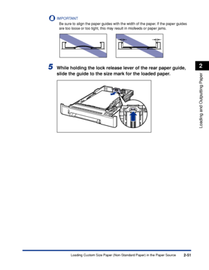 Page 942-51
Loading and Outputting Paper
2
Loading Custom Size Paper (Non-Standard Paper) in the Paper Source
IMPORTANT
Be sure to align the paper guides with the width of the paper. If the paper guides 
are too loose or too tight, this may result in misfeeds or paper jams.
5While holding the lock release lever of the rear paper guide, 
slide the guide to the size mark for the loaded paper.
 