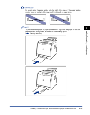 Page 982-55
Loading and Outputting Paper
2
Loading Custom Size Paper (Non-Standard Paper) in the Paper Source
IMPORTANT
Be sure to align the paper guides with the width of the paper. If the paper guides 
are too loose or too tight, this may result in misfeeds or paper jams.
NOTE
To print letterhead paper or paper printed with a logo, load the paper so that the 
printing side is facing down, as shown in the following ﬁgure.
( : Feeding direction)
 