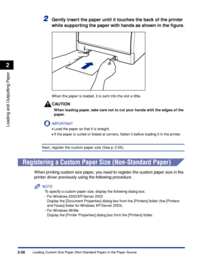 Page 99Loading Custom Size Paper (Non-Standard Paper) in the Paper Source2-56
Loading and Outputting Paper
2
2Gently insert the paper until it touches the back of the printer 
while supporting the paper with hands as shown in the ﬁgure.
When the paper is loaded, it is sent into the slot a little.
CAUTION
When loading paper, take care not to cut your hands with the edges of the 
paper.
IMPORTANT
•Load the paper so that it is straight.
•If the paper is curled or folded at corners, ﬂatten it before loading it in...