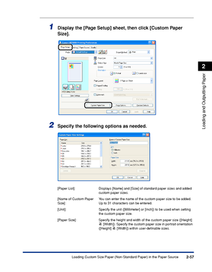 Page 1002-57
Loading and Outputting Paper
2
Loading Custom Size Paper (Non-Standard Paper) in the Paper Source
1Display the [Page Setup] sheet, then click [Custom Paper 
Size].
2Specify the following options as needed.
[Paper List]: Displays [Name] and [Size] of standard paper sizes and added 
custom paper sizes.
[Name of Custom Paper 
Size]:You can enter the name of the custom paper size to be added. 
Up to 31 characters can be entered.
[Unit]: Specify the unit ([Millimeter] or [Inch]) to be used when setting...