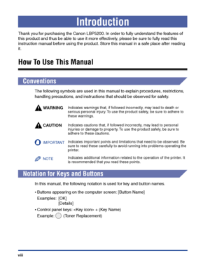Page 11 
viii 
Introduction 
Thank you for purchasing the Canon LBP5200. In order to fully understand the features of 
this product and thus be able to use it more effectively, please be sure to fully read this 
instruction manual before using the product. Store this manual in a safe place after reading 
it. 
How To Use This Manual 
Conventions 
The following symbols are used in this manual to explain procedures, restrictions, 
handling precautions, and instructions that should be observed for safety.
WARNING...