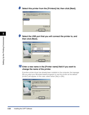 Page 105Installing the CAPT Software3-20
Setting Up the Printing Environment
3
8Select this printer from the [Printers] list, then click [Next].
9Select the USB port that you will connect the printer to, and 
then click [Next].
10Enter a new name in the [Printer name] ﬁeld if you want to 
change the name of the printer.
If another printer driver has already been installed on the computer, the message 
[Do you want your Windows-based programs to use this printer as the default 
printer?] will appear. In this...