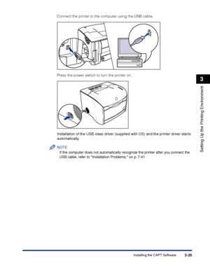 Page 110Installing the CAPT Software3-25
Setting Up the Printing Environment
3
Connect the printer to the computer using the USB cable.
Press the power switch to turn the printer on.
Installation of the USB class driver (supplied with OS) and the printer driver starts 
automatically.
NOTE
If the computer does not automatically recognize the printer after you connect the 
USB cable, refer to Installation Problems, on p. 7-41.
 