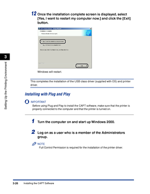 Page 111Installing the CAPT Software3-26
Setting Up the Printing Environment
3
12Once the installation complete screen is displayed, select 
[Yes, I want to restart my computer now.] and click the [Exit] 
button.
Windows will restart.
This completes the installation of the USB class driver (supplied with OS) and printer 
driver.
Installing with Plug and Play
IMPORTANT
Before using Plug and Play to install the CAPT software, make sure that the printer is 
properly connected to the computer and that the printer is...