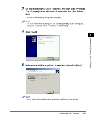 Page 116Installing the CAPT Software3-31
Setting Up the Printing Environment
3
3On the [Start] menu, select [Settings] and then click [Printers]. 
The [Printers] folder will open. Double-click the [Add Printer] 
icon.
The [Add Printer Wizard] dialog box is displayed.
NOTE
The [Add Printer Wizard] dialog box can also be opened by double-clicking [My 
Computer] ➞ [Control Panel] ➞ [Printers] ➞ [Add Printer].
4Click [Next].
5Make sure that [Local printer] is selected, then click [Next].
NOTE
Do not select...