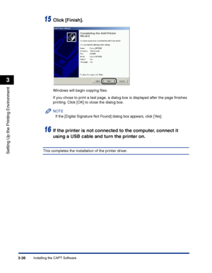 Page 121Installing the CAPT Software3-36
Setting Up the Printing Environment
3
15Click [Finish].
Windows will begin copying ﬁles.
If you chose to print a test page, a dialog box is displayed after the page ﬁnishes 
printing. Click [OK] to close the dialog box.
NOTE
If the [Digital Signature Not Found] dialog box appears, click [Yes].
16If the printer is not connected to the computer, connect it 
using a USB cable and turn the printer on.
This completes the installation of the printer driver.
 