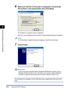 Page 129Installing the CAPT Software3-44
Setting Up the Printing Environment
3
6Make sure that the correct path is displayed in the [Include 
this location in the search] ﬁeld, then click [Next].
An installation in progress screen is displayed.
After this, the [Completing the Found New Hardware Wizard] dialog is displayed.
NOTE
If the [Hardware Installation] dialog box appears, click [Continue Anyway].
7Click [Finish].
IMPORTANT
If you are using an operating system equipped with Windows Firewall, such as...