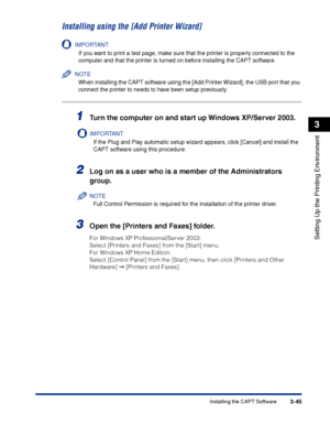 Page 130Installing the CAPT Software3-45
Setting Up the Printing Environment
3
Installing using the [Add Printer Wizard]
IMPORTANT
If you want to print a test page, make sure that the printer is properly connected to the 
computer and that the printer is turned on before installing the CAPT software.
NOTE
When installing the CAPT software using the [Add Printer Wizard], the USB port that you 
connect the printer to needs to have been setup previously.
1Turn the computer on and start up Windows XP/Server 2003....