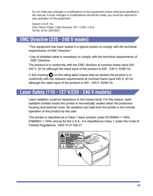 Page 14xi Do not make any changes or modiﬁcations to the equipment unless otherwise speciﬁed in 
the manual. If such changes or modiﬁcations should be made, you could be required to 
stop operation of the equipment.
Canon U.S.A. Inc.
One Canon Plaza, Lake Success, NY 11042, U.S.A.
Tel No. (516) 328-5600
EMC Directive (220 - 240 V model)
This equipment has been tested in a typical system to comply with the technical 
requirements of EMC Directive.
•Use of shielded cable is necessary to comply with the technical...