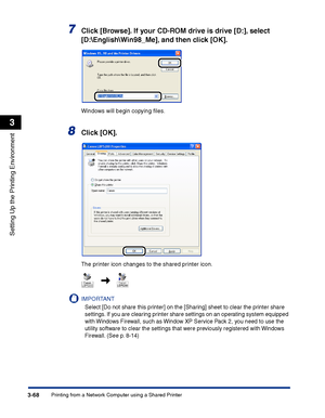 Page 153Printing from a Network Computer using a Shared Printer3-68
Setting Up the Printing Environment
3
7Click [Browse]. If your CD-ROM drive is drive [D:], select 
[D:\English\Win98_Me], and then click [OK].
Windows will begin copying ﬁles.
8Click [OK].
The printer icon changes to the shared printer icon.
IMPORTANT
Select [Do not share this printer] on the [Sharing] sheet to clear the printer share 
settings. If you are clearing printer share settings on an operating system equipped 
with Windows Firewall,...