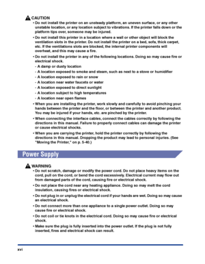 Page 19xvi
CAUTION
•Do not install the printer on an unsteady platform, an uneven surface, or any other 
unstable location, or any location subject to vibrations. If the printer falls down or the 
platform tips over, someone may be injured.
•Do not install this printer in a location where a wall or other object will block the 
ventilation slots in the printer. Do not install the printer on a bed, sofa, thick carpet, 
etc. If the ventilations slots are blocked, the internal printer components will 
overheat, and...