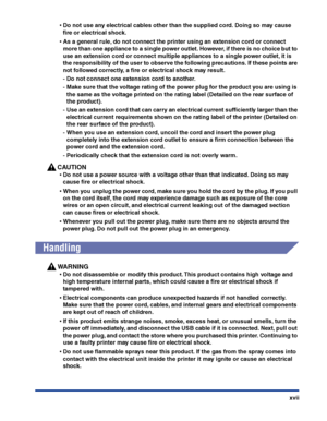 Page 20xvii
•Do not use any electrical cables other than the supplied cord. Doing so may cause 
ﬁre or electrical shock.
•As a general rule, do not connect the printer using an extension cord or connect 
more than one appliance to a single power outlet. However, if there is no choice but to 
use an extension cord or connect multiple appliances to a single power outlet, it is 
the responsibility of the user to observe the following precautions. If these points are 
not followed correctly, a ﬁre or electrical...