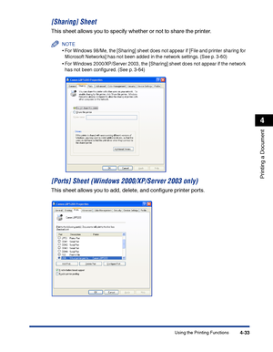 Page 200Using the Printing Functions4-33
Printing a Document
4
[Sharing] Sheet
This sheet allows you to specify whether or not to share the printer.
NOTE
•For Windows 98/Me, the [Sharing] sheet does not appear if [File and printer sharing for 
Microsoft Networks] has not been added in the network settings. (See p. 3-60)
•For Windows 2000/XP/Server 2003, the [Sharing] sheet does not appear if the network 
has not been conﬁgured. (See p. 3-64)
[Ports] Sheet (Windows 2000/XP/Server 2003 only)
This sheet allows you...