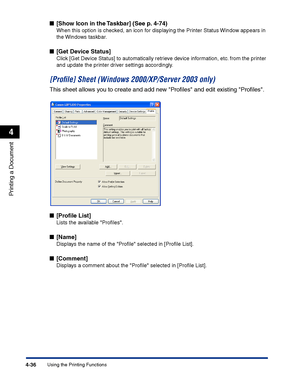 Page 203Using the Printing Functions4-36
Printing a Document
4
■[Show Icon in the Taskbar] (See p. 4-74)
When this option is checked, an icon for displaying the Printer Status Window appears in 
the Windows taskbar.
■[Get Device Status]
Click [Get Device Status] to automatically retrieve device information, etc. from the printer 
and update the printer driver settings accordingly.
[Proﬁle] Sheet (Windows 2000/XP/Server 2003 only)
This sheet allows you to create and add new Proﬁles and edit existing Proﬁles....