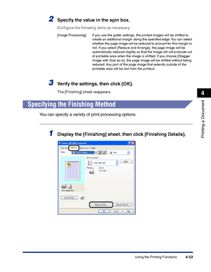 Page 220Using the Printing Functions4-53
Printing a Document
4
2Specify the value in the spin box.
Conﬁgure the following items as necessary:
3Verify the settings, then click [OK].
The [Finishing] sheet reappears.
Specifying the Finishing Method
You can specify a variety of print processing options.
1Display the [Finishing] sheet, then click [Finishing Details].
[Image Processing]: If you use the gutter settings, the printed images will be shifted to 
create an additional margin along the speciﬁed edge. You can...