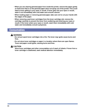 Page 23xx
•When you are clearing jammed paper from inside the printer, remove the paper gently 
so that toner that is on the jammed paper does not spray out of the printer. This could 
lead to toner getting in your eyes or mouth. If toner gets into your eyes or mouth, 
wash it out immediately with cold water and consult a doctor.
•When loading paper or removing jammed paper, take care not to cut your hands with 
the edges of the paper.
•When removing used toner cartridges from the toner cartridge slot, remove...