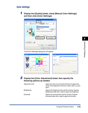 Page 226Using the Printing Functions4-59
Printing a Document
4
Color Settings
1Display the [Quality] sheet, check [Manual Color Settings], 
and then click [Color Settings].
The [Color Settings] dialog box will appear.
2Display the [Color Adjustment] sheet, then specify the 
following options as needed.
Adjustment Grid: Adjust the colors by moving the [Preview Image] at the 
center of the Adjustment Grid from side to side or up and 
down.
[Brightness]: Adjusts the brightness level used for printing. Drag the...