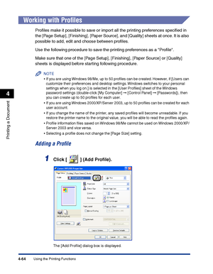 Page 231Using the Printing Functions4-64
Printing a Document
4
Working with Proﬁles
Proﬁles make it possible to save or import all the printing preferences speciﬁed in 
the [Page Setup], [Finishing], [Paper Source], and [Quality] sheets at once. It is also 
possible to add, edit and choose between proﬁles.
Use the following procedure to save the printing preferences as a Proﬁle.
Make sure that one of the [Page Setup], [Finishing], [Paper Source] or [Quality] 
sheets is displayed before starting following...