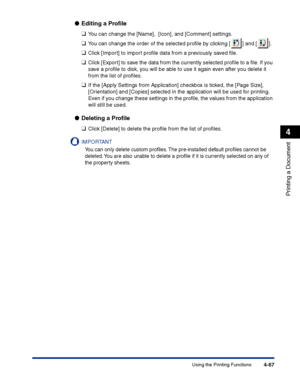 Page 234Using the Printing Functions4-67
Printing a Document
4
●Editing a Proﬁle
❑
You can change the [Name],  [Icon], and [Comment] settings.
❑You can change the order of the selected proﬁle by clicking [ ] and [ ].
❑Click [Import] to import proﬁle data from a previously saved ﬁle.
❑Click [Export] to save the data from the currently selected proﬁle to a ﬁle. If you 
save a proﬁle to disk, you will be able to use it again even after you delete it 
from the list of proﬁles.
❑If the [Apply Settings from...