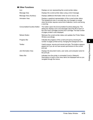 Page 240Printer Status Window4-73
Printing a Document
4
■Other Functions
Icon Displays an icon representing the current printer status.
Message Area Displays the current printer status using a short message.
Message Area (Auxiliary) Displays additional information when an error occurs, etc.
Animation Area Displays a graphical representation of the current printer status. 
The background color is normally blue, but changes to orange 
when the printer requires some kind of attention, and to red during 
a warning....