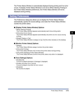 Page 242Printer Status Window4-75
Printing a Document
4
The Printer Status Window is automatically displayed during printing and if an error 
occurs. If [Display Printer Status Window] is not set to [When Starting Printing] in 
the Printer Status Window preferences, the Printer Status Window will not be 
displayed during printing.
Setting Preferences
The Preferences dialog box allows you to display the Printer Status Window 
automatically, specify the sound settings, and make the Printer Status Window 
monitor...