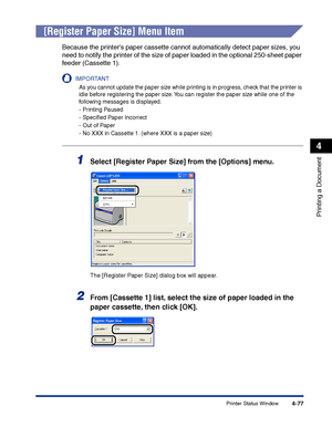 Page 244Printer Status Window4-77
Printing a Document
4
[Register Paper Size] Menu Item
Because the printers paper cassette cannot automatically detect paper sizes, you 
need to notify the printer of the size of paper loaded in the optional 250-sheet paper 
feeder (Cassette 1).
IMPORTANT
As you cannot update the paper size while printing is in progress, check that the printer is 
idle before registering the paper size. You can register the paper size while one of the 
following messages is displayed.
-Printing...