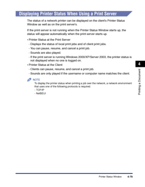 Page 246Printer Status Window4-79
Printing a Document
4
Displaying Printer Status When Using a Print Server
The status of a network printer can be displayed on the clients Printer Status 
Window as well as on the print servers.
If the print server is not running when the Printer Status Window starts up, the 
status will appear automatically when the print server starts up.
•Printer Status at the Print Server
-Displays the status of local print jobs and of client print jobs.
-You can pause, resume, and cancel a...