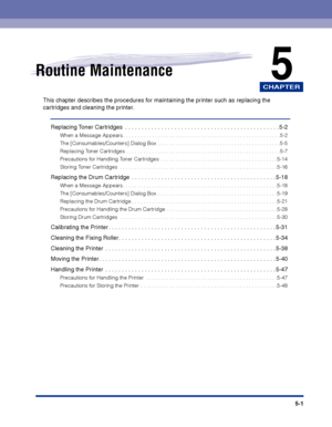 Page 248CHAPTER
5-1
5Routine Maintenance
This chapter describes the procedures for maintaining the printer such as replacing the 
cartridges and cleaning the printer.
Replacing Toner Cartridges  . . . . . . . . . . . . . . . . . . . . . . . . . . . . . . . . . . . . . . . . . . . . . . . 5-2
When a Message Appears . . . . . . . . . . . . . . . . . . . . . . . . . . . . . . . . . . . . . . . . . . . . . . . . . . . . . .5-2
The [Consumables/Counters] Dialog Box  . . . . . . . . . . . . . . . . . . . . . . . . . ....