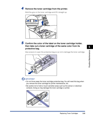 Page 256Replacing Toner Cartridges5-9
Routine Maintenance
5
4Remove the toner cartridge from the printer.
Hold the grip on the toner cartridge and lift it straight up.
5Conﬁrm the color of the label on the toner cartridge holder, 
then take out a toner cartridge of the same color from its 
protective bag.
Use scissors to open the protective bag so as not to damage the toner cartridge.
IMPORTANT
•Do not throw away the toner cartridge protective bag. You will need this bag when 
you remove the toner cartridge for...