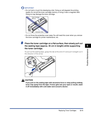 Page 258Replacing Toner Cartridges5-11
Routine Maintenance
5
IMPORTANT
•Do not hold or touch the developing roller. Doing so will degrade the printing 
quality. Do not jolt the toner cartridge memory or bring it near a magnetic ﬁeld. 
Doing so may damage the toner cartridge.
•Do not throw the protective cover away. You will need this cover when you remove 
the toner cartridge for printer maintenance, etc.
8Place the toner cartridge on a ﬂat surface, then slowly pull out 
the sealing tape (approx. 45 cm in...