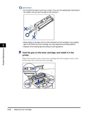 Page 259Replacing Toner Cartridges5-12
Routine Maintenance
5
IMPORTANT
•Do not bend the tape or pull it up or down. If you do, the sealing tape may break in 
the middle, and you wont be able to fully remove it.
•Keep pulling on the tape until it is fully removed from the cartridge. If any sealing 
tape is left inside the toner cartridge, you may experience printing problems.
•Dispose of the sealing tape according to local regulations.
9Hold the grip on the toner cartridge, and install it in the 
printer.
Align...