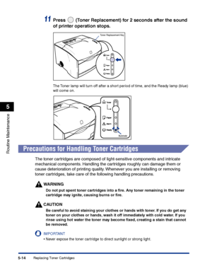 Page 261Replacing Toner Cartridges5-14
Routine Maintenance
5
11Press   (Toner Replacement) for 2 seconds after the sound 
of printer operation stops.
The Toner lamp will turn off after a short period of time, and the Ready lamp (blue) 
will come on.
Precautions for Handling Toner Cartridges
The toner cartridges are composed of light-sensitive components and intricate 
mechanical components. Handling the cartridges roughly can damage them or 
cause deterioration of printing quality. Whenever you are installing or...