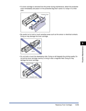 Page 262Replacing Toner Cartridges5-15
Routine Maintenance
5
•If a toner cartridge is removed from the printer during maintenance, attach the protective 
cover immediately and place it in the protective bag that it came in or wrap it in a thick 
cloth.
•Be careful not to hold or touch sensitive areas such as the sensor or electrical contacts. 
Doing so may damage the toner cartridge.
•Do not hold or touch the developing roller. Doing so will degrade the printing quality. Do 
not jolt the toner cartridge memory...