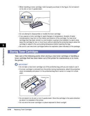 Page 263Replacing Toner Cartridges5-16
Routine Maintenance
5
•When handling a toner cartridge, hold it properly as shown in the ﬁgure. Do not stand it 
on its end, or turn it upside down.
•Do not attempt to disassemble or modify the toner cartridge.
•If you expose a toner cartridge to rapid changes in temperature, droplets of water 
(condensation) may form on the interior and exterior of the cartridge. If a new toner 
cartridge that has been stored in a cool location is going to be installed in a warm area,...