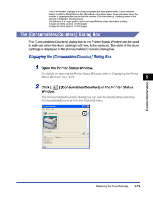 Page 266Replacing the Drum Cartridge5-19
Routine Maintenance
5
*This is the number of pages of A4 size plain paper that were printed under Canon standard 
testing conditions. Depending on the intermittency of printing, paper types and paper sizes, the 
number of pages possible may be half this number. (The intermittency of printing refers to the 
amount of printing in a ﬁxed period.)
The following is a rough guide to drum cartridge lifetimes under intermittent printing.
4 pages at a time: Approx. 19,000 pages
2...