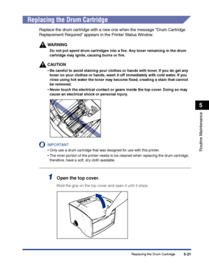 Page 268Replacing the Drum Cartridge5-21
Routine Maintenance
5
Replacing the Drum Cartridge
Replace the drum cartridge with a new one when the message Drum Cartridge 
Replacement Required appears in the Printer Status Window.
WARNING
Do not put spent drum cartridges into a ﬁre. Any toner remaining in the drum 
cartridge may ignite, causing burns or ﬁre.
CAUTION
•Be careful to avoid staining your clothes or hands with toner. If you do get any 
toner on your clothes or hands, wash it off immediately with cold...