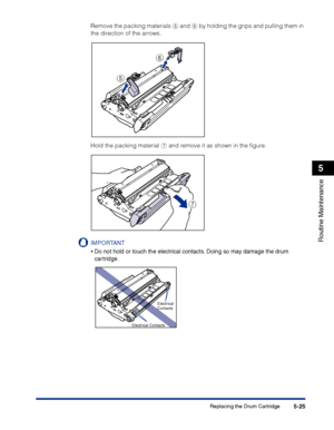 Page 272Replacing the Drum Cartridge5-25
Routine Maintenance
5
Remove the packing materials e and f by holding the grips and pulling them in 
the direction of the arrows.
Hold the packing material g and remove it as shown in the ﬁgure.
IMPORTANT
•Do not hold or touch the electrical contacts. Doing so may damage the drum 
cartridge.
e
f
g
Electrical 
Contacts
Electrical Contacts
 