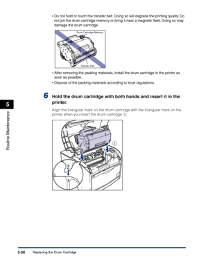 Page 273Replacing the Drum Cartridge5-26
Routine Maintenance
5
•Do not hold or touch the transfer belt. Doing so will degrade the printing quality. Do 
not jolt the drum cartridge memory or bring it near a magnetic ﬁeld. Doing so may 
damage the drum cartridge.
•After removing the packing materials, install the drum cartridge in the printer as 
soon as possible.
•Dispose of the packing materials according to local regulations.
6Hold the drum cartridge with both hands and insert it in the 
printer.
Align the...