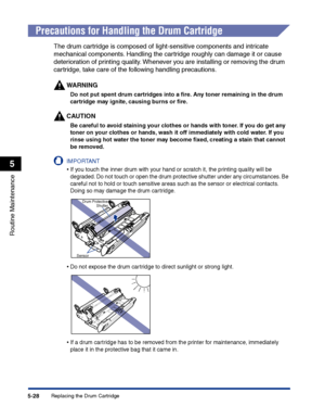 Page 275Replacing the Drum Cartridge5-28
Routine Maintenance
5
Precautions for Handling the Drum Cartridge
The drum cartridge is composed of light-sensitive components and intricate 
mechanical components. Handling the cartridge roughly can damage it or cause 
deterioration of printing quality. Whenever you are installing or removing the drum 
cartridge, take care of the following handling precautions.
WARNING
Do not put spent drum cartridges into a ﬁre. Any toner remaining in the drum 
cartridge may ignite,...