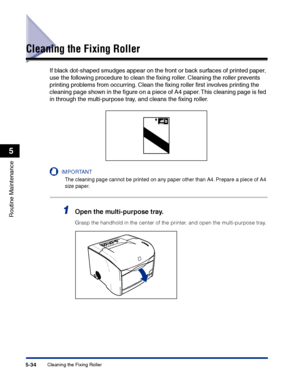 Page 281Cleaning the Fixing Roller5-34
Routine Maintenance
5
Cleaning the Fixing Roller
If black dot-shaped smudges appear on the front or back surfaces of printed paper, 
use the following procedure to clean the ﬁxing roller. Cleaning the roller prevents 
printing problems from occurring. Clean the ﬁxing roller ﬁrst involves printing the 
cleaning page shown in the ﬁgure on a piece of A4 paper. This cleaning page is fed 
in through the multi-purpose tray, and cleans the ﬁxing roller.
IMPORTANT
The cleaning page...