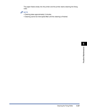 Page 284Cleaning the Fixing Roller5-37
Routine Maintenance
5
The paper feeds slowly into the printer and the printer starts cleaning the ﬁxing 
roller.
NOTE
•Cleaning takes approximately 3 minutes.
•Cleaning cannot be interrupted.Wait until the cleaning is ﬁnished.
 