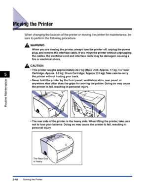 Page 287Moving the Printer5-40
Routine Maintenance
5
Moving the Printer
When changing the location of the printer or moving the printer for maintenance, be 
sure to perform the following procedure.
WARNING
When you are moving the printer, always turn the printer off, unplug the power 
plug, and remove the interface cable. If you move the printer without unplugging 
the cables, the electrical cord and interface cable may be damaged, causing a 
ﬁre or electrical shock.
CAUTION
•This printer weighs approximately...